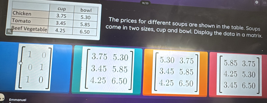 14/20 
The prices for different soups are shown in the table. Soups 
come in two sizes, cup and bowl. Display the data in a matrix.
beginbmatrix 1&0 0&1 1&0endbmatrix beginbmatrix 3.75&5.30 3.45&5.85 4.25&6.50endbmatrix beginbmatrix 5.30&3.75 3.45&5.85 4.25&6.50endbmatrix beginbmatrix 5.85&3.75 4.25&5.30 3.45&6.50endbmatrix
Emmanuel