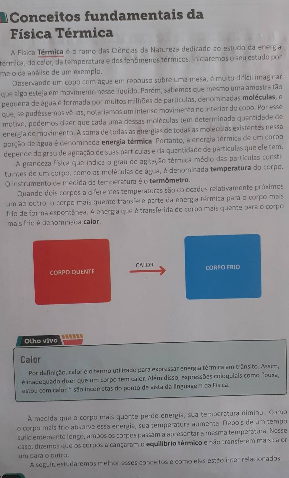 Conceitos fundamentais da
Física Térmica
A Física Térmica é o ramo das Ciências da Natureza dedicado ao estudo da energia
térmica, do calor, da temperatura e dos fenômenos térmicos. Iniciaremos o seu estudo por
meio da análise de um exemplo.
Observando um copo com água em repouso sobre uma mesa, é muito difícil imaginar
que algo esteja em movimento nesse líquido. Porém, sabemos que mesmo uma amostra tão
pequena de água é formada por muitos milhões de partículas, denominadas moléculas, e
que, se pudéssemos vê-las, notaríamos um intenso movimento no interior do copo. Por esse
motivo, podemos dizer que cada uma dessas moléculas tem determinada quantidade de
energia de movimento. A soma de todas as energias de todas as moléculas existentes nessa
porção de água é denominada energia térmica. Portanto, a energia térmica de um corpo
depende do grau de agitação de suas partículas e da quantidade de partículas que ele tem.
A grandeza física que indica o grau de agitação térmica médio das partículas consti-
tuintes de um corpo, como as moléculas de água, é denominada temperatura do corpo.
O instrumento de medida da temperatura é o termômetro.
Quando dois corpos a diferentes temperaturas são colocados relativamente próximos
um ao outro, o corpo mais quente transfere parte da energia térmica para o corpo mais
frio de forma espontânea. A energia que é transferida do corpo mais quente para o corpo
mais frio é denominada calor.
CALOR
CORPO QUENTE CORPO FRIO
Olho vivo
Calor
Por definição, calor é o termo utilizado para expressar energia térmica em trânsito. Assim,
é inadequado dizer que um corpo tem calor. Além disso, expressões coloquiais como “puxa,
estou com calor!' são incorretas do ponto de vista da linguagem da Física.
À medida que o corpo mais quente perde energia, sua temperatura diminui. Como
o corpo mais frio absorve essa energia, sua temperatura aumenta. Depois de um tempo
suficientemente longo, ambos os corpos passam a apresentar a mesma temperatura. Nesse
caso, dizemos que os corpos alcançaram o equilíbrio térmico e não transferem mais calor
um para o outro.
A seguir, estudaremos melhor esses conceitos e como eles estão inter-relacionados.