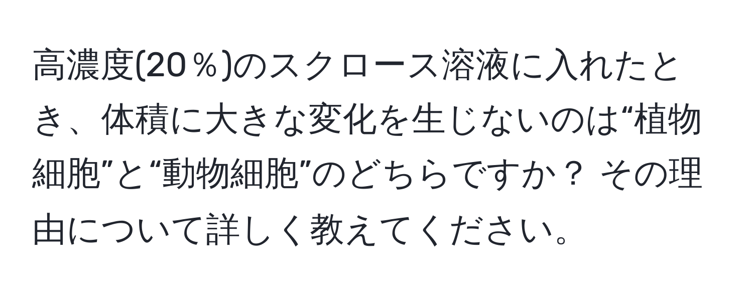 高濃度(20％)のスクロース溶液に入れたとき、体積に大きな変化を生じないのは“植物細胞”と“動物細胞”のどちらですか？ その理由について詳しく教えてください。