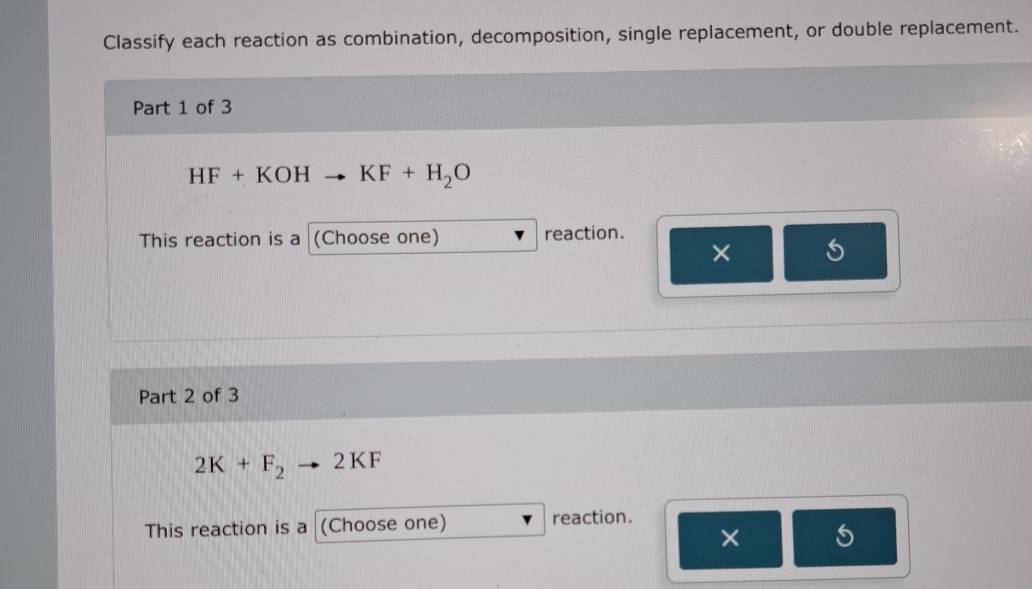 Classify each reaction as combination, decomposition, single replacement, or double replacement. 
Part 1 of 3
HF+KOHto KF+H_2O
This reaction is a (Choose one) reaction. 
× 
Part 2 of 3
2K+F_2 2 KF
This reaction is a (Choose one) reaction. 
× 5