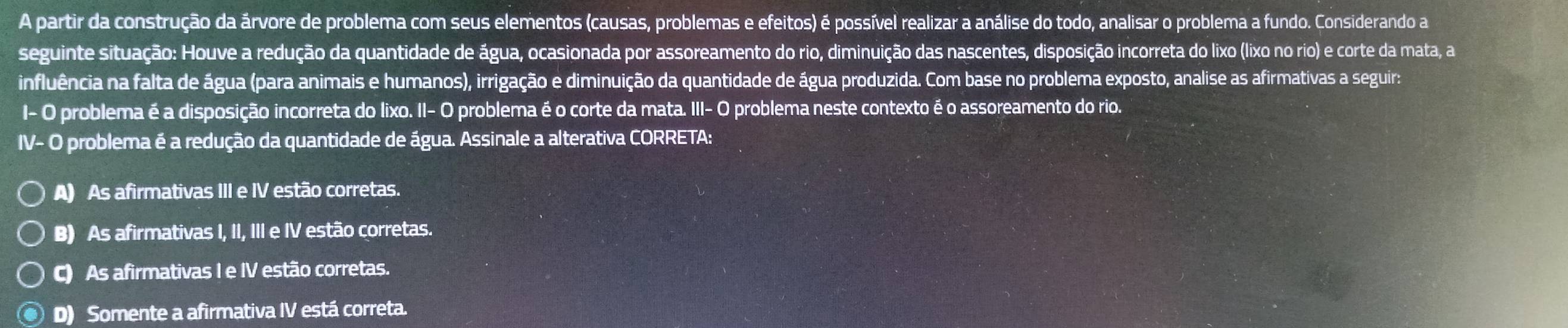 A partir da construção da árvore de problema com seus elementos (causas, problemas e efeitos) é possível realizar a análise do todo, analisar o problema a fundo. Considerando a
seguinte situação: Houve a redução da quantidade de água, ocasionada por assoreamento do rio, diminuição das nascentes, disposição incorreta do lixo (lixo no rio) e corte da mata, a
influência na falta de água (para animais e humanos), irrigação e diminuição da quantidade de água produzida. Com base no problema exposto, analise as afirmativas a seguira
I- O problema é a disposição incorreta do lixo. II- O problema é o corte da mata. III- O problema neste contexto é o assoreamento do rio.
IV- O problema é a redução da quantidade de água. Assinale a alterativa CORRETA:
A) As afirmativas III e IV estão corretas.
B) As afirmativas I, II, III e IV estão corretas.
C) As afirmativas I e IV estão corretas.
D) Somente a afirmativa IV está correta.