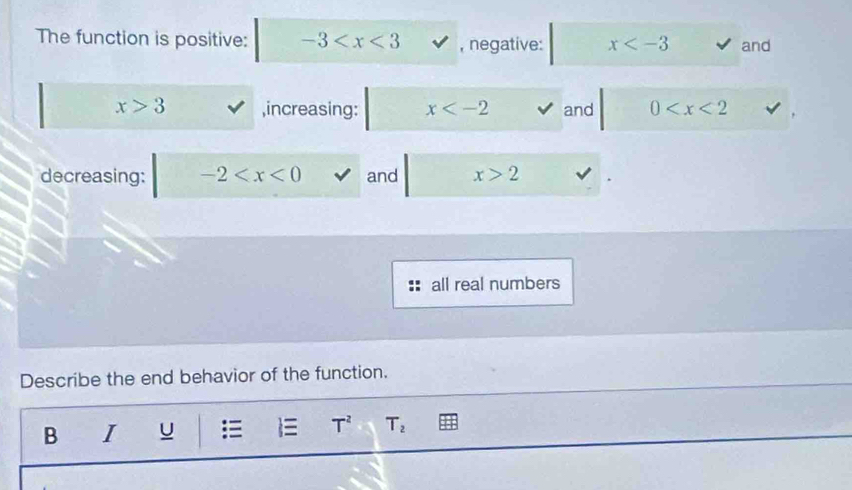 The function is positive: -3 , negative: x and
x>3 ,increasing: x and 0
decreasing: -2 and x>2
all real numbers 
Describe the end behavior of the function. 
B I U T^2 T_2