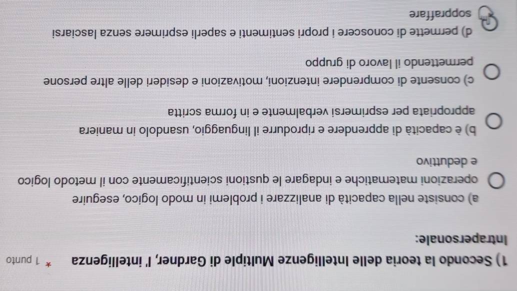 Secondo la teoria delle Intelligenze Multiple di Gardner, I' intelligenza 1 punto
Intrapersonale:
a) consiste nella capacità di analizzare i problemi in modo logico, eseguire
operazioni matematiche e indagare le qustioni scientificamente con il metodo logico
e deduttivo
b) è capacità di apprendere e riprodurre il linguaggio, usandolo in maniera
appropriata per esprimersi verbalmente e in forma scritta
c) consente di comprendere intenzioni, motivazioni e desideri delle altre persone
permettendo il lavoro di gruppo
d) permette di conoscere i propri sentimenti e saperli esprimere senza lasciarsi
soppraffare