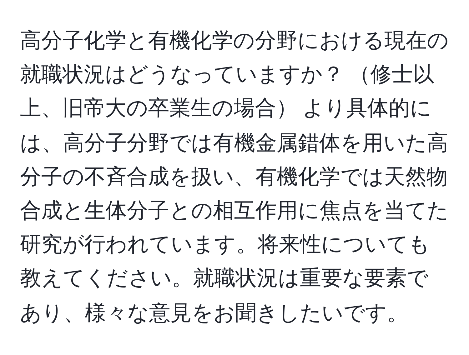 高分子化学と有機化学の分野における現在の就職状況はどうなっていますか？ 修士以上、旧帝大の卒業生の場合 より具体的には、高分子分野では有機金属錯体を用いた高分子の不斉合成を扱い、有機化学では天然物合成と生体分子との相互作用に焦点を当てた研究が行われています。将来性についても教えてください。就職状況は重要な要素であり、様々な意見をお聞きしたいです。