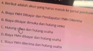 Berikut adalah akun yang harus masuk ke jurnal pembaliık
A. Biaya YMH Dibayar dan Pendapatan YMH Diterima
B. Biaya dibayar dimuka dan hutang sewa
C. Hutang sựwa dan hutang usaha
D. Biaya YMH dibayar dan hutang usaha
E. Biaya YMH diterima dan hutang usaha