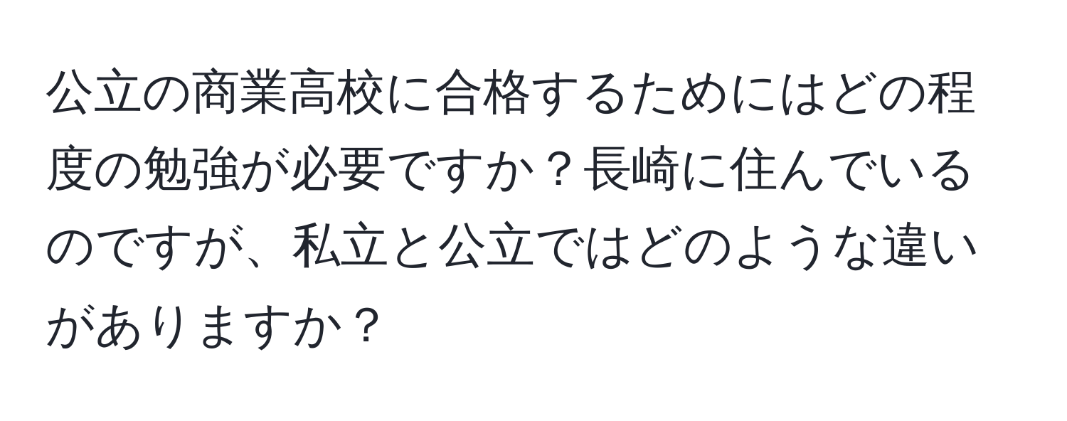 公立の商業高校に合格するためにはどの程度の勉強が必要ですか？長崎に住んでいるのですが、私立と公立ではどのような違いがありますか？