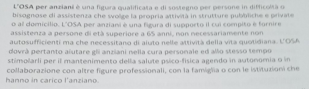 L'OSA per anziani è una figura qualificata e di sostegno per persone in difficoltà o 
bisognose di assistenza che svolge la propria attività in strutture pubbliche e private 
o al domicilio. L'OSA per anziani è una figura di supporto il cui compito è fornire 
assistenza a persone di età superiore a 65 anni, non necessariamente non 
autosufficienti ma che necessitano di aiuto nelle attività della vita quotidiana. LOSA 
dovrà pertanto aiutare gli anziani nella cura personale ed allo stesso tempo 
stimolarli per il mantenimento della salute psico-fisica agendo in autonomia o in 
collaborazione con altre figure professionali, con la famiglia o con le istituzioni che 
hanno in carico l’anziano.