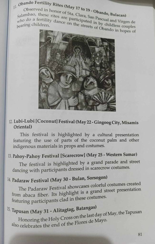 l1. Obando Fertility Rites (May 17 to 19 - Obando, Bulacan) 
Observed in honor of Sta. Clara, San Pascual and Virgen de 
Salambao, these rites are participated in by childless couples 
bearing children. 
who do a fertility dance on the streets hopes of 
12. Lubi-Lubi [Coconut] Festival (May 22 - Gingoog City, Misamis 
Oriental) 
This festival is highlighted by a cultural presentation 
featuring the use of parts of the coconut palm and other 
indigenous materials in props and costumes. 
13. Pahoy-Pahoy Festival [Scarecrow] (May 25 - Western Samar) 
The festival is highlighted by a grand parade and street 
dancing with participants dressed in scarecrow costumes. 
l4. Padaraw Festival (May 30 - Bulan, Sorsogon) 
The Padaraw Festival showcases colorful costumes created 
from abaca fiber. Its highlight is a grand street presentation 
featuring participants clad in these costumes. 
l5. Tapusan (May 31 - Alitagtag, Batangas) 
Honoring the Holy Cross on the last day of May, the Tapusan 
also celebrates the end of the Flores de Mayo. 
81