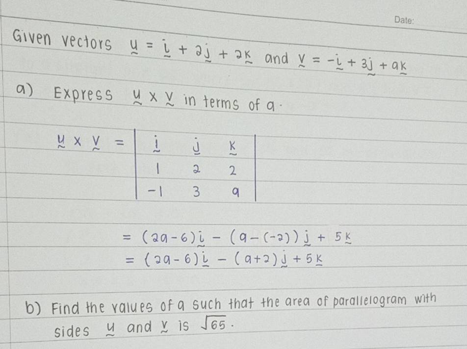 Given vectors _ u=_ i+2_ j+2_ k and v=-i=-_ u+3_ j 
a) Express y* y in terms of a.
y* y=beginvmatrix  1/1 & j/2 & k/2  -1&3&9endvmatrix
=(2a-6)j-(9-(-2))j+5k
=(2a-6)_ i-(a+2)_ j+5_ k
b) Find the values of a such that the area of parallelogram with 
sides u and v is sqrt(65)·