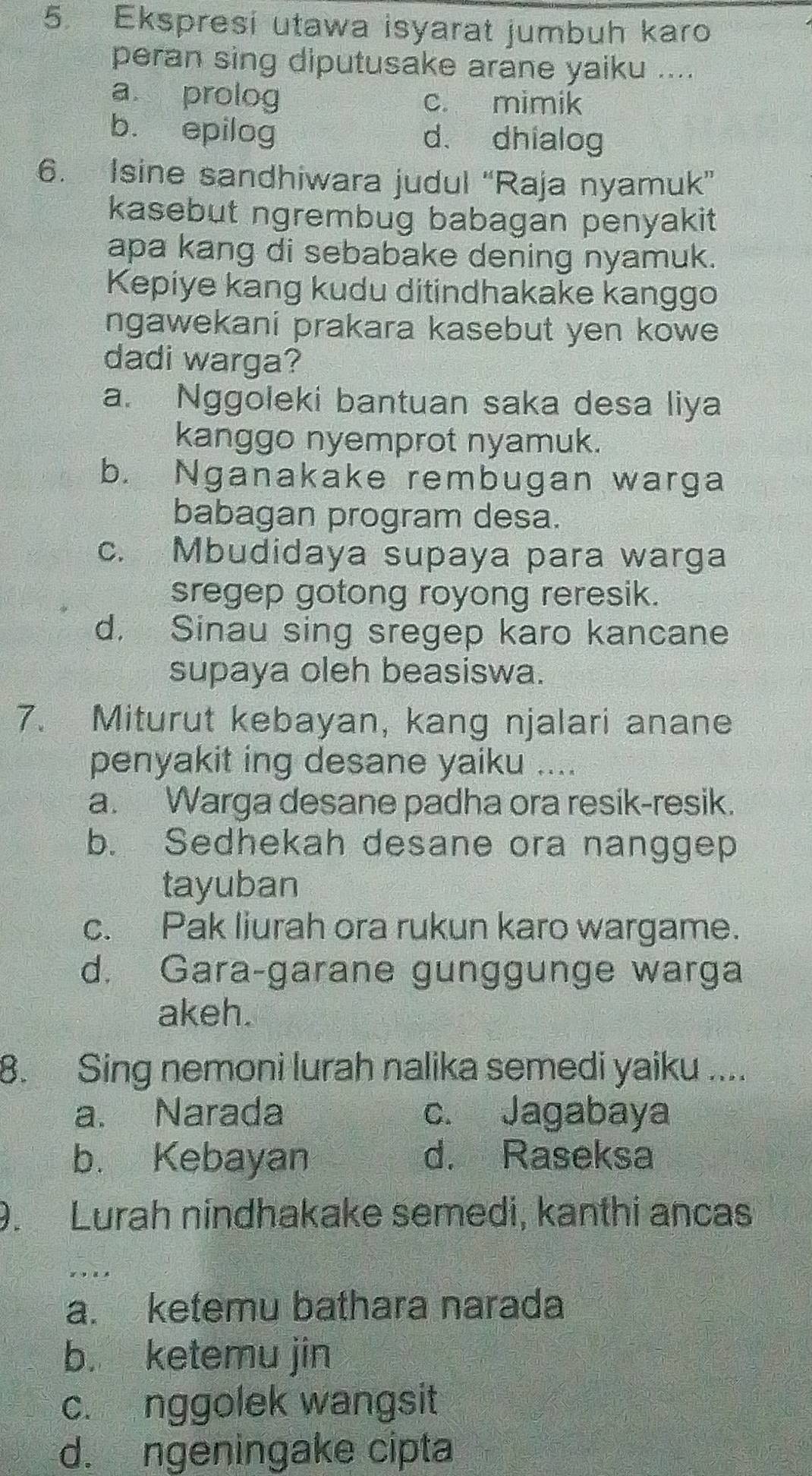 Ekspresi utawa isyarat jumbuh karo
peran sing diputusake arane yaiku ....
a prolog c. mimik
b. epilog d. dhialog
6. Isine sandhiwara judul “Raja nyamuk”
kasebut ngrembug babagan penyakit
apa kang di sebabake dening nyamuk.
Kepiye kang kudu ditindhakake kanggo
ngawekani prakara kasebut yen kowe
dadi warga?
a. Nggoleki bantuan saka desa liya
kanggo nyemprot nyamuk.
b. Nganakake rembugan warga
babagan program desa.
c. Mbudidaya supaya para warga
sregep gotong royong reresik.
d. Sinau sing sregep karo kancane
supaya oleh beasiswa.
7. Miturut kebayan, kang njalari anane
penyakit ing desane yaiku ....
a. Warga desane padha ora resik-resik.
b. Sedhekah desane ora nanggep
tayuban
c. Pak liurah ora rukun karo wargame.
d. Gara-garane gunggunge warga
akeh.
8. Sing nemoni lurah nalika semedi yaiku ....
a. Narada c. Jagabaya
b. Kebayan d. Raseksa
9. Lurah nindhakake semedi, kanthi ancas
a. ketemu bathara narada
b. ketemu jin
c. nggolek wangsit
d. ngeningake cipta