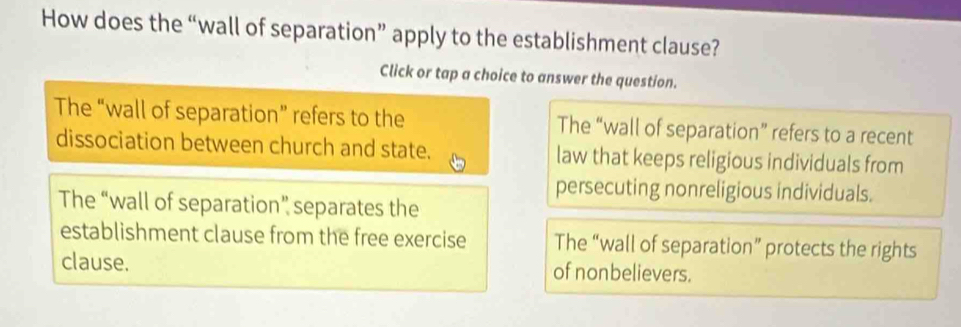 How does the “wall of separation” apply to the establishment clause?
Click or tap a choice to answer the question.
The “wall of separation” refers to the The “wall of separation” refers to a recent
dissociation between church and state. law that keeps religious individuals from
persecuting nonreligious individuals.
The “wall of separation” separates the
establishment clause from the free exercise The “wall of separation” protects the rights
clause. of nonbelievers.