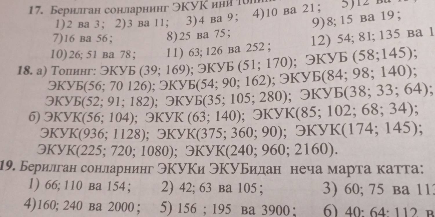 Берилган сонларнинг ЭΚУΚини То 
1) 2 вa 3 ；2) 3 вa 11 ； 3) 4 вa 9 ； 4) 10 вa 21 ； 5) 14 p“ 
8) 25 ba 75 ； 9) 8; 15 вa 19 ； 
7) 16 ba 56 ； 12) 54; 81; 135 ba 1 
10) 26; 51 вa 78 ； 11) 63; 126 ba 252; 
18. а) Толинг: exists KyE(39;169); exists KyE(51;170) ;odot KYE(58;145);
9KyE(56;70126); 3KyB(54;90;162); 3KyE(84;98;140);
QKyE(52;91;182); □ KYE(35;105;280); ); 3KYE(38;33;64)
6) QKYK(56;104) : OKYK (63;140); Theta KYK(85;102;68;34);
QKyK(936;1128); QKYK(375;360;90) ;odot KYK(174;145)
- KyK(225;720;1080); exists KYK(240;960;2160). 
19. Берилган сонларнинг ЭΚУΚи ЭΚуБидан неча марта катта: 
1) 66; 110 вa 154; 2) 42; 63 ba 105; 3) 60; 75 ba 113
4) 160; 240 ba 2000 ； 5) 156; 195 ba 3900; 6) 40 · 64· 1 12 B