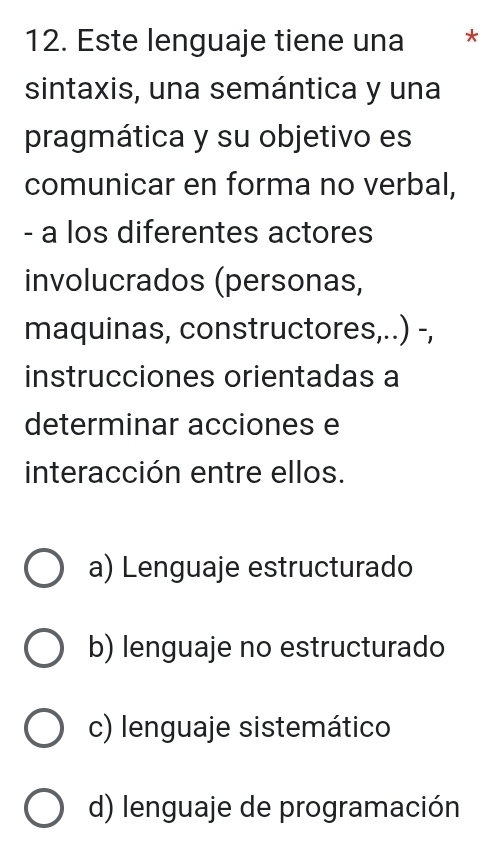 Este lenguaje tiene una *
sintaxis, una semántica y una
pragmática y su objetivo es
comunicar en forma no verbal,
- a los diferentes actores
involucrados (personas,
maquinas, constructores,..) -,
instrucciones orientadas a
determinar acciones e
interacción entre ellos.
a) Lenguaje estructurado
b) lenguaje no estructurado
c) lenguaje sistemático
d) lenguaje de programación