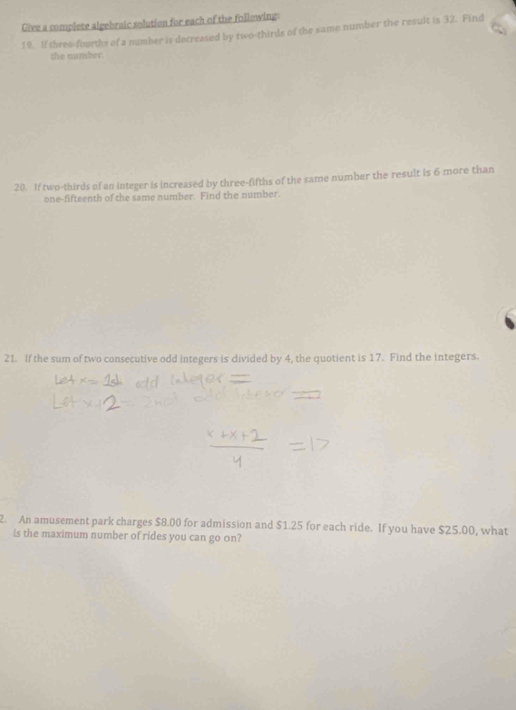 Give a complete algebraic solution for each of the following: 
19. If threa-fourths of a number is decreased by two-thirds of the same number the result is 32. Find 
the number. 
20. If two-thirds of an integer is increased by three-fifths of the same number the result is 6 more than 
one-fifteenth of the same number. Find the number. 
21. If the sum of two consecutive odd integers is divided by 4, the quotient is 17. Find the integers. 
2. An amusement park charges $8.00 for admission and $1.25 for each ride. If you have $25.00, what 
is the maximum number of rides you can go on?