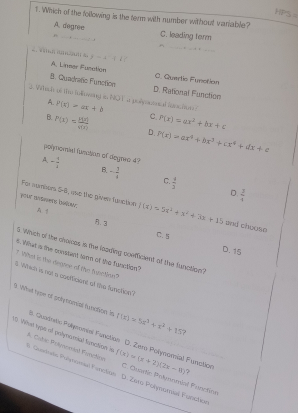 IPS= 
1. Which of the following is the term with number without variable?
A. degree C. leading term
2. What fünction is y-x^2+1?
A. Linear Function C. Quartic Function
B. Quadratic Function D. Rational Function
3. Which of the following is NOT a polynomial function?
A. P(x)=ax+b
B.
P(x)= p(x)/q(x) 
C. P(x)=ax^2+bx+c
D. P(x)=ax^4+bx^3+cx^4+dx+e
polynomial function of degree 4?
A. - 4/3  B. - 3/4  C.  4/3 
D.  3/4 
your answers below:
For numbers 5-8, use the given function f(x)=5x^3+x^2+3x+15 and choose
A. 1 B. 3
C. 5 D. 15
5. Which of the choices is the leading coefficient of the function?
6. What is the constant term of the function?
7. What is the degree of the function?
B. Which is not a coefficient of the function?
9. What type of polynomial function is f(x)=5x^3+x^2+15 ?
B. Quadratic Polynomial Function D. Zero Polynomial Function
A. Cubic Polynomial Function
10. What type of polynomial function is f(x)=(x+2)(2x-8) C. Quartic Polynomial Function
?
3. Quadratic Polynomial Function D. Zero Polynomial Function