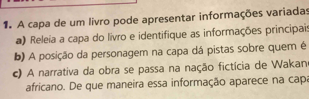 A capa de um livro pode apresentar informações variadas 
a) Releia a capa do livro e identifique as informações principais 
b) A posição da personagem na capa dá pistas sobre quem é 
c) A narrativa da obra se passa na nação fictícia de Wakan 
africano. De que maneira essa informação aparece na capa