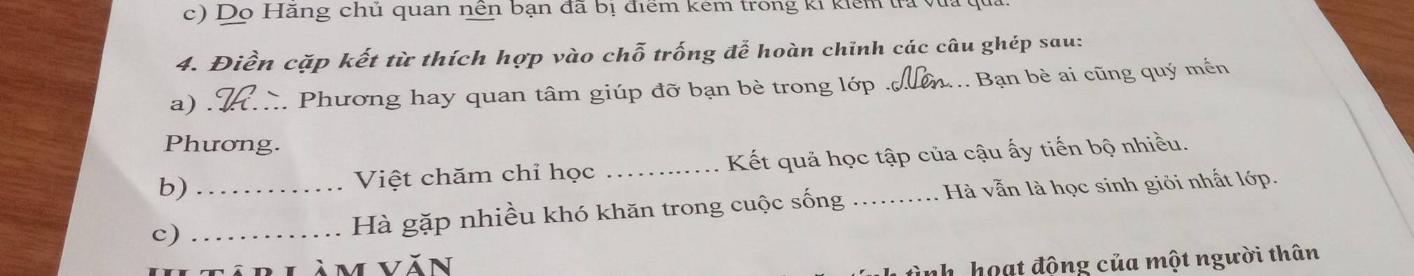 Dọ Hăng chủ quan nền bạn đã bị điểm kẻm trong ki kiểm tra vũa 
4. Điền cặp kết từ thích hợp vào chỗ trống để hoàn chinh các câu ghép sau: 
a) . _. Phương hay quan tâm giúp đỡ bạn bè trong lớp . _Bạn bè ai cũng quý mến 
Phương. 
b) _Việt chăm chỉ học _Kết quả học tập của cậu ấy tiến bộ nhiều. 
c)_ 
Hà gặp nhiều khó khăn trong cuộc sống Hà vẫn là học sinh giỏi nhất lớp. 
àm văn 
ình hoạt động của một người thân