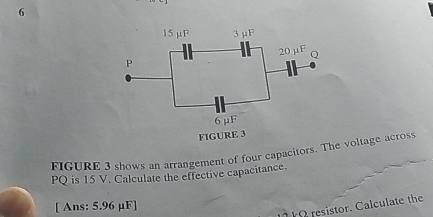 FIGURE 3 shows an arrangement of four capacitors. The voltage across
PQ is 15 V. Calculate the effective capacitance. 
[ Ans: 5.96 µF ] 
O resistor. Calculate the