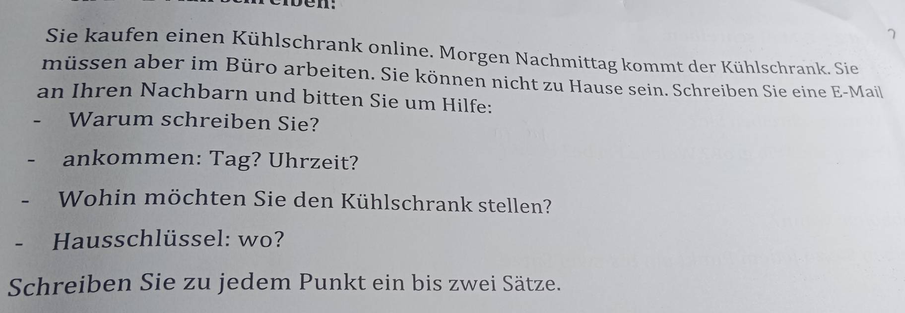 en 
7 
Sie kaufen einen Kühlschrank online. Morgen Nachmittag kommt der Kühlschrank. Sie 
müssen aber im Büro arbeiten. Sie können nicht zu Hause sein. Schreiben Sie eine E-Mail 
an Ihren Nachbarn und bitten Sie um Hilfe: 
- Warum schreiben Sie? 
- ankommen: Tag? Uhrzeit? 
- Wohin möchten Sie den Kühlschrank stellen? 
- Hausschlüssel: wo? 
Schreiben Sie zu jedem Punkt ein bis zwei Sätze.