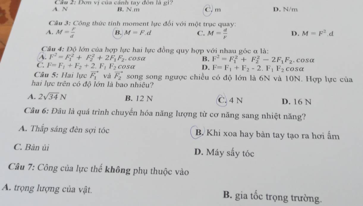 Đơn vị của cánh tay đòn là gì?
A. N B. N. m C, m D. N/m
Câu 3: Công thức tính moment lực đối với một trục quay:
A. M= F/d  M= d/F 
B. M=F.d C. D. M=F^2.d
Câu 4: Độ lớn của hợp lực hai lực đồng quy hợp với nhau góc α là:
B.
A. F^2=F_1^(2+F_2^2+2F_1)F_2. cosα F^2=F_1^(2+F_2^2-2F_1)F_2.cosα
C. F=F_1+F_2+2.F_1F_2cos alpha D. F=F_1+F_2-2.F_1F_2cos alpha
Câu 5: Hai lực vector F_1 và vector F_2 song song ngược chiều có độ lớn là 6N và 10N. Hợp lực của
hai lực trên có độ lớn là bao nhiêu?
A. 2sqrt(34)N B. 12 N C. 4 N D. 16 N
Câu 6: Đâu là quá trình chuyển hóa năng lượng từ cơ năng sang nhiệt năng?
A. Thắp sáng đèn sợi tóc B Khi xoa hay bàn tay tạo ra hơi ấm
C. Bàn ủi D. Máy sấy tóc
Câu 7: Công của lực thế không phụ thuộc vào
A. trọng lượng của vật. B. gia tốc trọng trường.