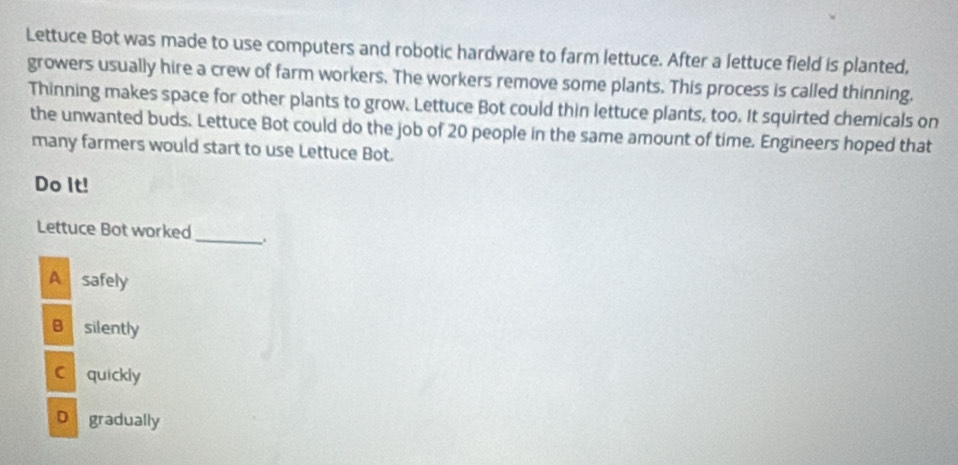 Lettuce Bot was made to use computers and robotic hardware to farm lettuce. After a lettuce field is planted,
growers usually hire a crew of farm workers. The workers remove some plants. This process is called thinning.
Thinning makes space for other plants to grow. Lettuce Bot could thin lettuce plants, too. It squirted chemicals on
the unwanted buds. Lettuce Bot could do the job of 20 people in the same amount of time. Engineers hoped that
many farmers would start to use Lettuce Bot.
Do It!
Lettuce Bot worked _.
A safely
B silently
C quickly
D gradually