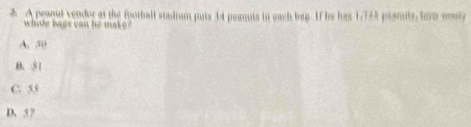 A peanul vender at the football stadium puts 44 peanuis in each bag. If he has 17735 pearuts, bavi woury
whole bags can he make?
A. 50
B. ③ 1
C. 55
D、 57