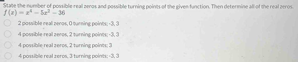 State the number of possible real zeros and possible turning points of the given function. Then determine all of the real zeros.
f(x)=x^4-5x^2-36
2 possible real zeros, 0 turning points; -3, 3
4 possible real zeros, 2 turning points; -3, 3
4 possible real zeros, 2 turning points; 3
4 possible real zeros, 3 turning points; -3, 3