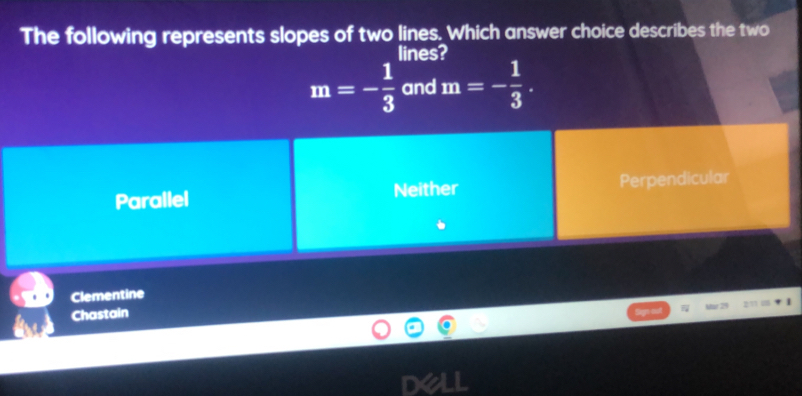 The following represents slopes of two lines. Which answer choice describes the two
lines?
m=- 1/3  and m=- 1/3 .
Parallel Neither Perpendicular
Clementine
Chastain