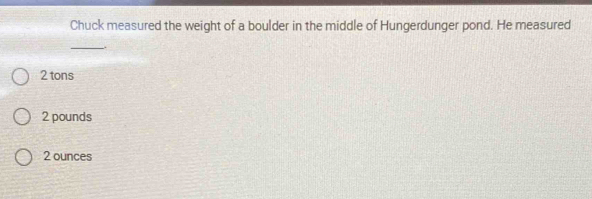 Chuck measured the weight of a boulder in the middle of Hungerdunger pond. He measured
__
2 tons
2 pounds
2 ounces