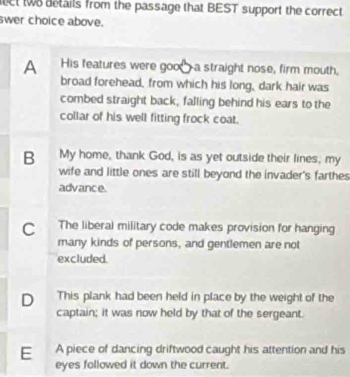 ct two details from the passage that BEST support the correct
swer choice above.
A His features were goo—a straight nose, firm mouth,
broad forehead, from which his long, dark hair was
combed straight back, falling behind his ears to the
collar of his well fitting frock coat.
B My home, thank God, is as yet outside their lines, my
wife and little ones are still beyond the invader's farthes
advance.
C The liberal military code makes provision for hanging
many kinds of persons, and gentlemen are not
excluded.
D This plank had been held in place by the weight of the
captain; it was now held by that of the sergeant.
E A piece of dancing driftwood caught his attention and his
eyes followed it down the current.