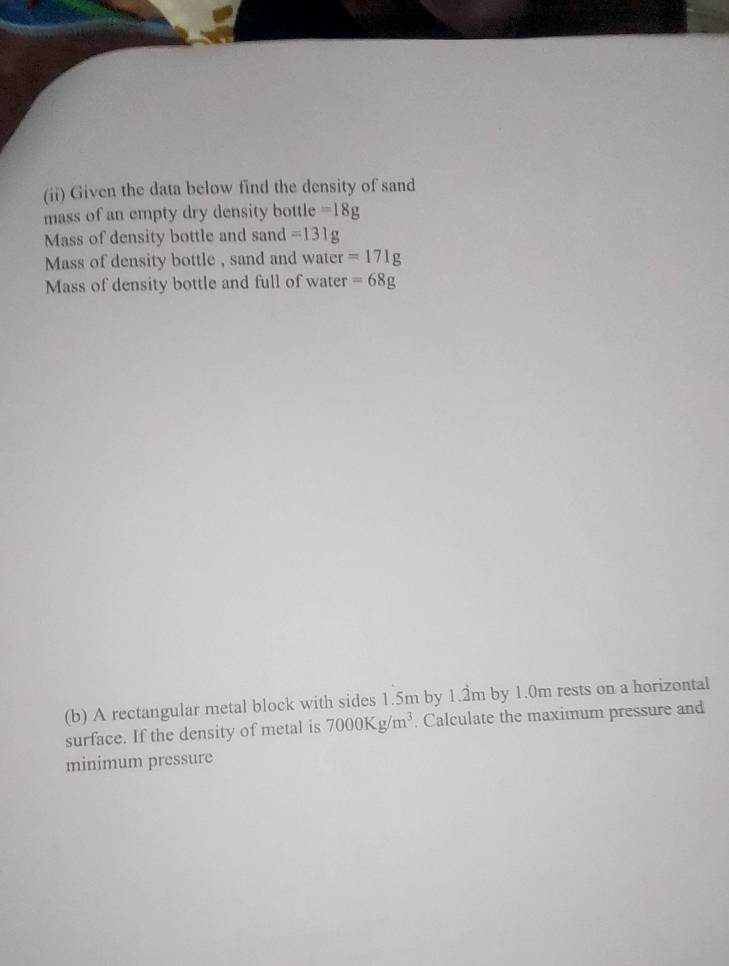 (ii) Given the data below find the density of sand 
mass of an empty dry density bottle =18g
Mass of density bottle and sand =131g
Mass of density bottle , sand and water =171g
Mass of density bottle and full of water =68g
(b) A rectangular metal block with sides 1.5m by 1.2m by 1.0m rests on a horizontal 
surface. If the density of metal is 7000Kg/m^3. Calculate the maximum pressure and 
minimum pressure