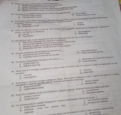 What is the naturenyrtore isue in humas disvelogesan?
A  Witaher ery iosts persnt or chenge throuatnut life
B. Whater development is gradual or shrug
Co-Whether developmens as primanly iuerad tn teradits or envitonmens
?  Weether ieesonalily cheetoes as peopte go the gn the edult ye
60. How does Proxmodistal developmem of a child's moter skills proveen? C -Tập tn bottam
Frm the boll0 m spward A  From the ceret oteam D. Dunward toweed the center
6 1  In his history class teacher Nabmy uses a cerreed everus iC conteal to detormme champiges jo identiying geople, plases
and events. What leaming of eca eou some does the ah to acheve C、 Perbl yrst a
A ppection '''' '' Knowedge of fécal D. Symhesis
62. Linder the affective dumain of learing, what included athre intelan e semus such as soavescence, willngness to
C. Cvaraciónzaton
answer, and leelings of satisfaction. __A__Valuing
15 Organiration Respanding
63. How will you make a child memorize the table of mvitioacation fom the pein of view of thavles 
A. Make them undersand the mearing of muiticacation
l. Call the child's attention overy time you recite the sable for mhem
C Model the recitation of the table of moniplication
D. Roward the child with a candy for every correct reciation
64. Operant conditioning can be applied to classroom by __ C._Usmg reinforsement
A. Connecting facts and concepis
B. Fostering conducive learing envionmem * Using manipulative devices 
65. The theary of behavionim focuses on the study of _C. _Obsenmble and meassmble behavors
A. Logical reasoning B. Abstract rssioning D. Covert behaviors
66. Which kind of knowledge processing is involved when the teacher asks his Mudents to riledt on tameelves as sell-
C. deduction
learners? A. induction
B. metacognition D observation
67. According to Gardner's multiple intelfigence theory, which type of imelligence helps a leamer find pattems in making
caliculations, using the solentific method, deductive and inductive reasoning? C. Veral-Linguistic
B. Logical-Mathematical A. Bodily-Kinesthetic D. Interpersonal
68. What kind of leamers do the use of flipcharts, diagrams, piclures, iustraled books and videes work best? C___Visual leamers
B. Tactile learners A. Auditory learners D. Kinesthetic leamers
69. The following are the specific strategies for memory enhancement. Which one is not? C. Use mnemonic devices
A Sleep before studying B. Distribute study and practice new D Overieam the material
matorials
arming ideas over the course of a text in order to further understanding. C. Questianing