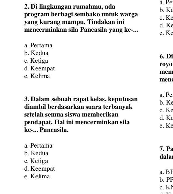 Pe
2. Di lingkungan rumahmu, ada b. Ke
program berbagi sembako untuk warga c. Ke
yang kurang mampu. Tindakan ini
d. Ke
mencerminkan sila Pancasila yang ke-... e. Ke
a. Pertama
b. Kedua
6. Di
c. Ketiga
royo
d. Keempat
mem
e. Kelima meno
a. Pe
3. Dalam sebuah rapat kelas, keputusan b. Ke
diambil berdasarkan suara terbanyak c. Ke
setelah semua siswa memberikan d. Ke
pendapat. Hal ini mencerminkan sila e. Ke
ke-... Pancasila.
a. Pertama
7. Pa
b. Kedua
dalaı
c. Ketiga
d. Keempat
e. Kelima a. BI
b. PP
c. KN
Y