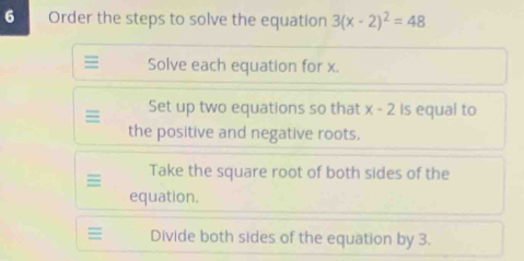 Order the steps to solve the equation 3(x-2)^2=48
= Solve each equation for x. 
Set up two equations so that x-2 Is equal to 
the positive and negative roots. 
Take the square root of both sides of the 
equation. 
= Divide both sides of the equation by 3.