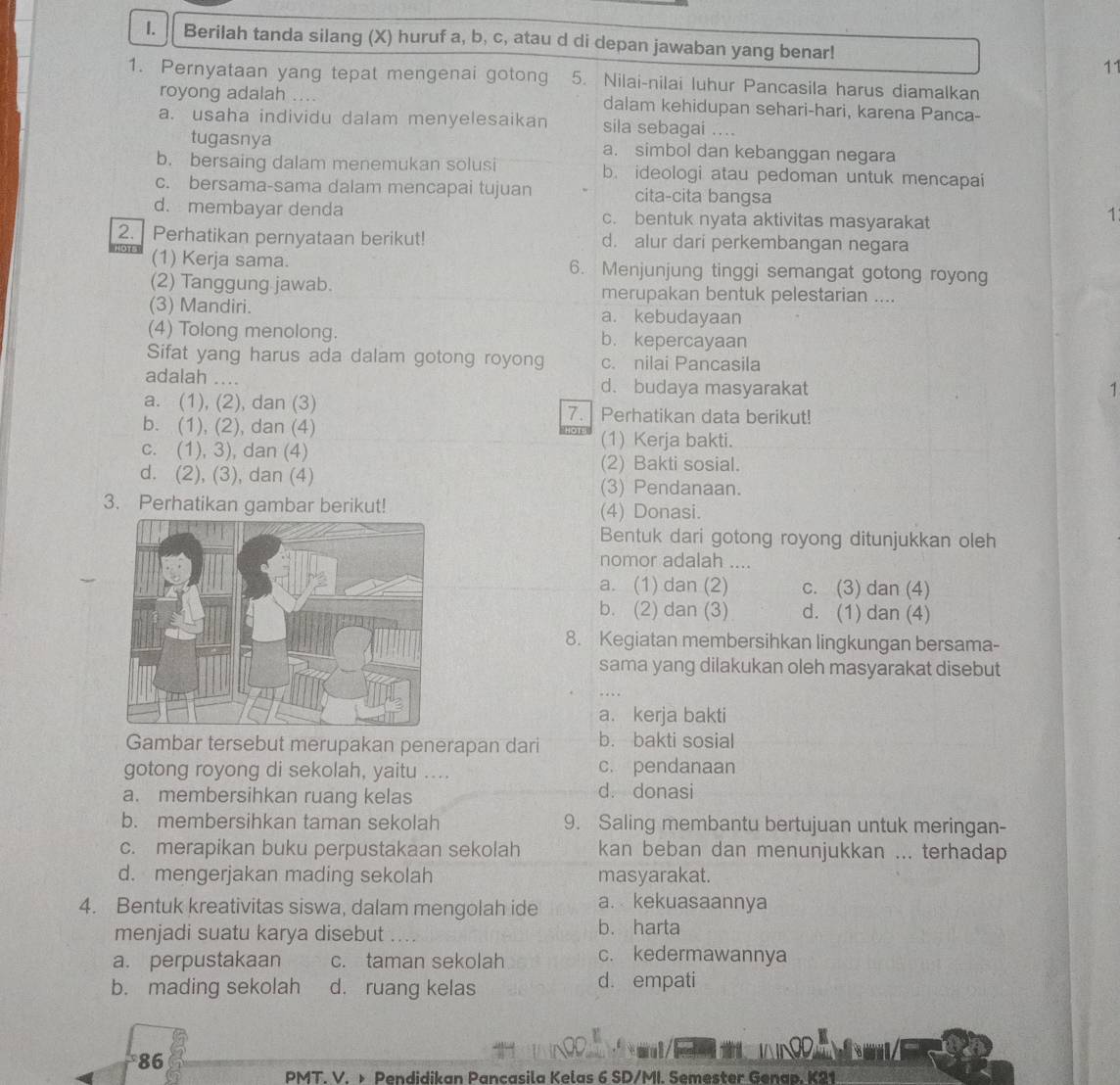 Berilah tanda silang (X) huruf a, b, c, atau d di depan jawaban yang benar!
11
1. Pernyataan yang tepat mengenai gotong 5. Nilai-nilai luhur Pancasila harus diamalkan
royong adalah dalam kehidupan sehari-hari, karena Panca-
a. usaha individu dalam menyelesaikan sila sebagai ....
tugasnya a. simbol dan kebanggan negara
b. bersaing dalam menemukan solusi b. ideologi atau pedoman untuk mencapai
c. bersama-sama dalam mencapai tujuan cita-cita bangsa
d. membayar denda c. bentuk nyata aktivitas masyarakat
1
2. Perhatikan pernyataan berikut! d. alur dari perkembangan negara
(1) Kerja sama. 6. Menjunjung tinggi semangat gotong royong
(2) Tanggung jawab. merupakan bentuk pelestarian ....
(3) Mandiri. a. kebudayaan
(4) Tolong menolong. b. kepercayaan
Sifat yang harus ada dalam gotong royong c. nilai Pancasila
adalah .. d. budaya masyarakat 1
a. (1), (2), dan (3) 7. Perhatikan data berikut!
b. (1), (2), dan (4) (1) Kerja bakti.
c. (1), 3), dan (4)
(2) Bakti sosial.
d. (2), (3), dan (4) (3) Pendanaan.
3. Perhatikan gambar berikut! (4) Donasi.
Bentuk dari gotong royong ditunjukkan oleh
nomor adalah ....
a. (1) dan (2) c. (3) dan (4)
b. (2) dan (3) d. (1) dan (4)
8. Kegiatan membersihkan lingkungan bersama-
sama yang dilakukan oleh masyarakat disebut
a. kerja bakti
Gambar tersebut merupakan penerapan dari b. bakti sosial
gotong royong di sekolah, yaitu .... c. pendanaan
a. membersihkan ruang kelas d. donasi
b. membersihkan taman sekolah 9. Saling membantu bertujuan untuk meringan-
c. merapikan buku perpustakaan sekolah kan beban dan menunjukkan ... terhadap
d. mengerjakan mading sekolah masyarakat.
4. Bentuk kreativitas siswa, dalam mengolah ide a. kekuasaannya
menjadi suatu karya disebut b. harta
a. perpustakaan c. taman sekolah c. kedermawannya
b. mading sekolah d. ruang kelas d. empati
ND
86
PMT. V. > Pendidikan Pancasila Kelas 6 SD/MI. Semester Genap. K21