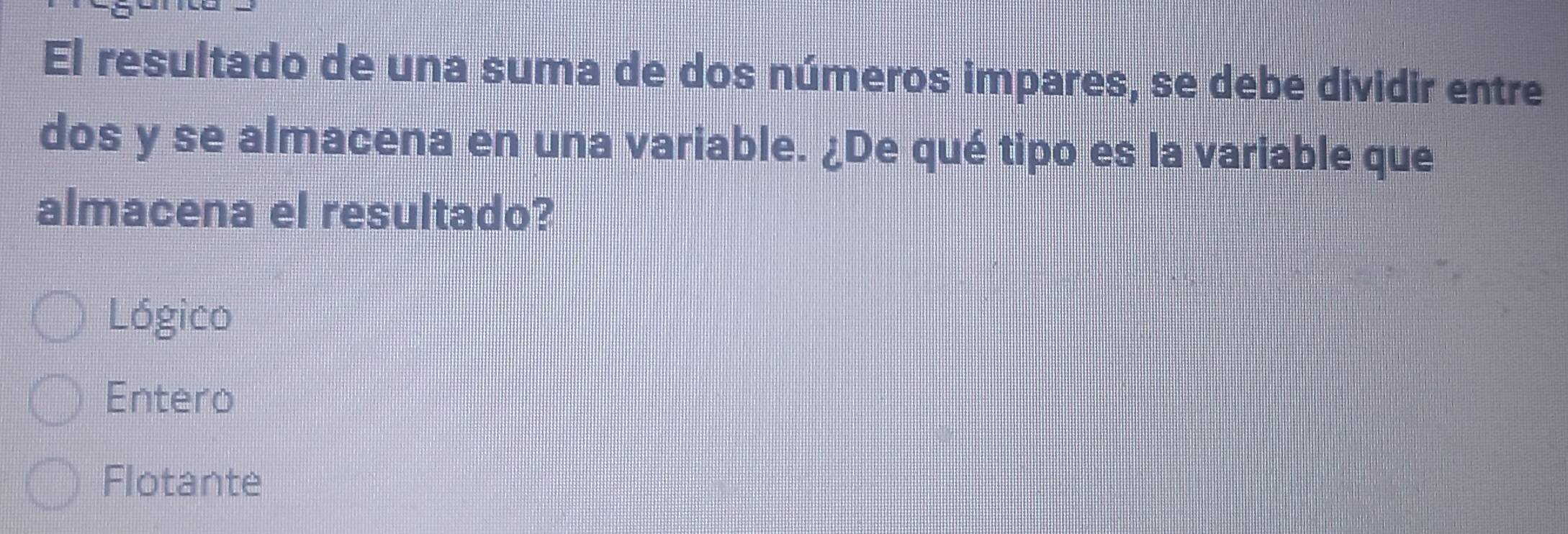 El resultado de una suma de dos números impares, se debe dividir entre
dos y se almacena en una variable. ¿De qué tipo es la variable que
almacena el resultado?
Lógico
Entero
Flotante