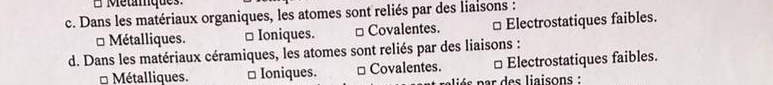 Métámques.
c. Dans les matériaux organiques, les atomes sont reliés par des liaisons :
* Métalliques. □ Ioniques. □ Covalentes. □Electrostatiques faibles.
d. Dans les matériaux céramiques, les atomes sont reliés par des liaisons :
Métalliques. □ Ioniques. □ Covalentes. □ Electrostatiques faibles.
aé s p ar des liaisons :