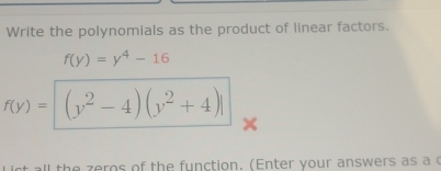 Write the polynomials as the product of linear factors.
f(y)=y^4-16
f(y)= (y^2-4)(y^2+4)
I the zeros of the function. (Enter your answers as a c