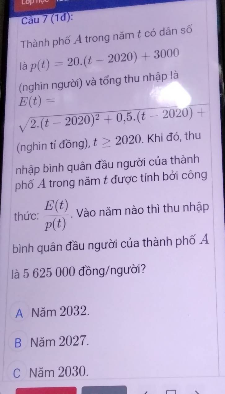 Lop
Câu 7 (1đ):
Thành phố Ả trong năm t có dân số
là p(t)=20.(t-2020)+3000
(nghìn người) và tổng thu nhập là
E(t)=
sqrt(2.(t-2020)^2)+0,5.(t-2020)+
(nghìn tỉ đồng), t≥ 2020. Khi đó, thu
nhập bình quân đầu người của thành
phố A trong năm t được tính bởi công
thức:  E(t)/p(t)  Vào năm nào thì thu nhập
bình quân đầu người của thành phố Ả
là 5 625 000 đồng/người?
A Năm 2032.
B Năm 2027.
C Năm 2030.