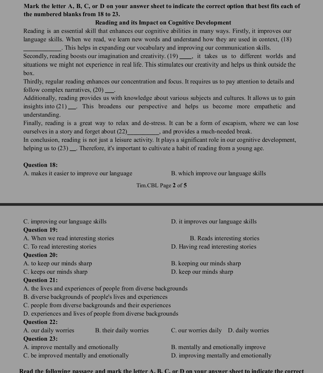 Mark the letter A, B, C, or D on your answer sheet to indicate the correct option that best fits each of
the numbered blanks from 18 to 23.
Reading and its Impact on Cognitive Development
Reading is an essential skill that enhances our cognitive abilities in many ways. Firstly, it improves our
language skills. When we read, we learn new words and understand how they are used in context, (18)
_. This helps in expanding our vocabulary and improving our communication skills.
Secondly, reading boosts our imagination and creativity. (19)_ , it takes us to different worlds and 
situations we might not experience in real life. This stimulates our creativity and helps us think outside the
box.
Thirdly, regular reading enhances our concentration and focus. It requires us to pay attention to details and
follow complex narratives, (20)_
Additionally, reading provides us with knowledge about various subjects and cultures. It allows us to gain
insights into (21)_ . This broadens our perspective and helps us become more empathetic and
understanding.
Finally, reading is a great way to relax and de-stress. It can be a form of escapism, where we can lose
ourselves in a story and forget about (22)_ , and provides a much-needed break.
In conclusion, reading is not just a leisure activity. It plays a significant role in our cognitive development,
helping us to (23) _. Therefore, it's important to cultivate a habit of reading from a young age.
Question 18:
A. makes it easier to improve our language B. which improve our language skills
Tim.CBL Page 2 of 5
C. improving our language skills D. it improves our language skills
Question 19:
A. When we read interesting stories B. Reads interesting stories
C. To read interesting stories D. Having read interesting stories
Question 20:
A. to keep our minds sharp B. keeping our minds sharp
C. keeps our minds sharp D. keep our minds sharp
Question 21:
A. the lives and experiences of people from diverse backgrounds
B. diverse backgrounds of people's lives and experiences
C. people from diverse backgrounds and their experiences
D. experiences and lives of people from diverse backgrounds
Question 22:
A. our daily worries B. their daily worries C. our worries daily D. daily worries
Question 23:
A. improve mentally and emotionally B. mentally and emotionally improve
C. be improved mentally and emotionally D. improving mentally and emotionally
Read the following passage and mark the letter A. B. C. or D on your answer sheet to indicate the correct