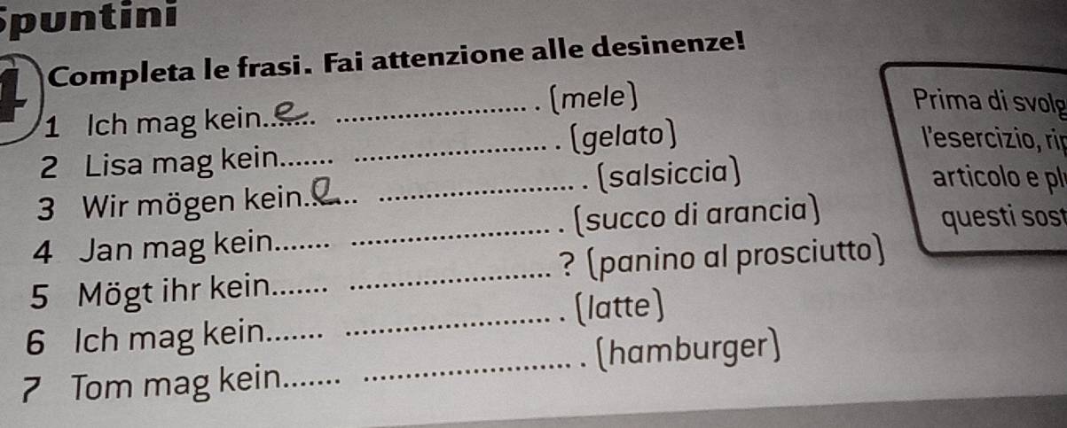 puntini 
Completa le frasi. Fai attenzione alle desinenze! 
_(mele) Prima di svolg 
1 Ich mag kein_ 
2 Lisa mag kein _(gelato) 
l'esercizio, rip 
3 Wir mögen kein. _. (salsiccia) 
articolo e pl 
4 Jan mag kein __(succo di arancia) 
questi sost 
5 Mögt ihr kein__ _? (panino al prosciutto) 
_[latte) 
6 Ich mag kein_ 
_(hamburger) 
7 Tom mag kein_