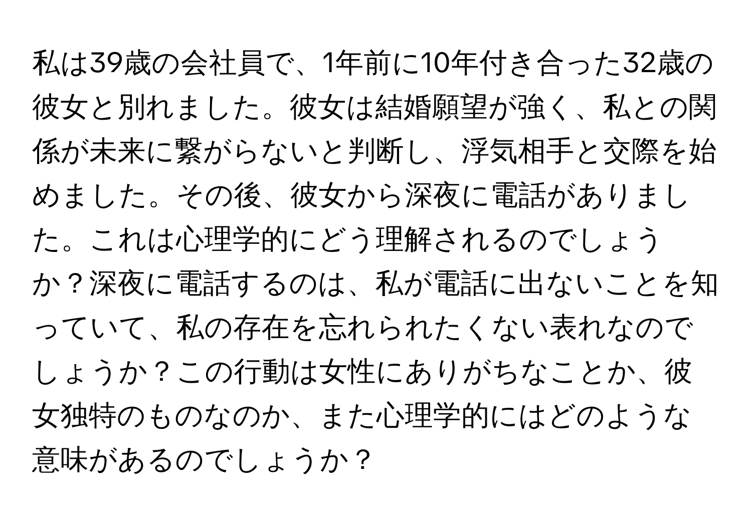 私は39歳の会社員で、1年前に10年付き合った32歳の彼女と別れました。彼女は結婚願望が強く、私との関係が未来に繋がらないと判断し、浮気相手と交際を始めました。その後、彼女から深夜に電話がありました。これは心理学的にどう理解されるのでしょうか？深夜に電話するのは、私が電話に出ないことを知っていて、私の存在を忘れられたくない表れなのでしょうか？この行動は女性にありがちなことか、彼女独特のものなのか、また心理学的にはどのような意味があるのでしょうか？