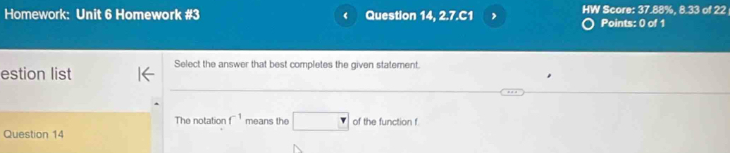 Homework: Unit 6 Homework #3 ‘ Question 14, 2.7.C1 , 
HW Score: 37.88%, 8.33 of 22 
Points: 0 of 1 
Select the answer that best completes the given statement. 
estion list 
The notation f^(-1) means the □ of the function f
Question 14