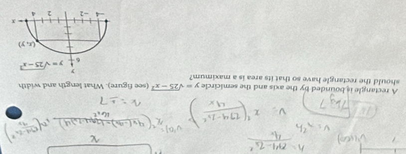 A rectangle is bounded by the axis and the semicircle y=sqrt(25-x^2) (see figure). What length and width
should the rectangle have so that its area is a maximum?