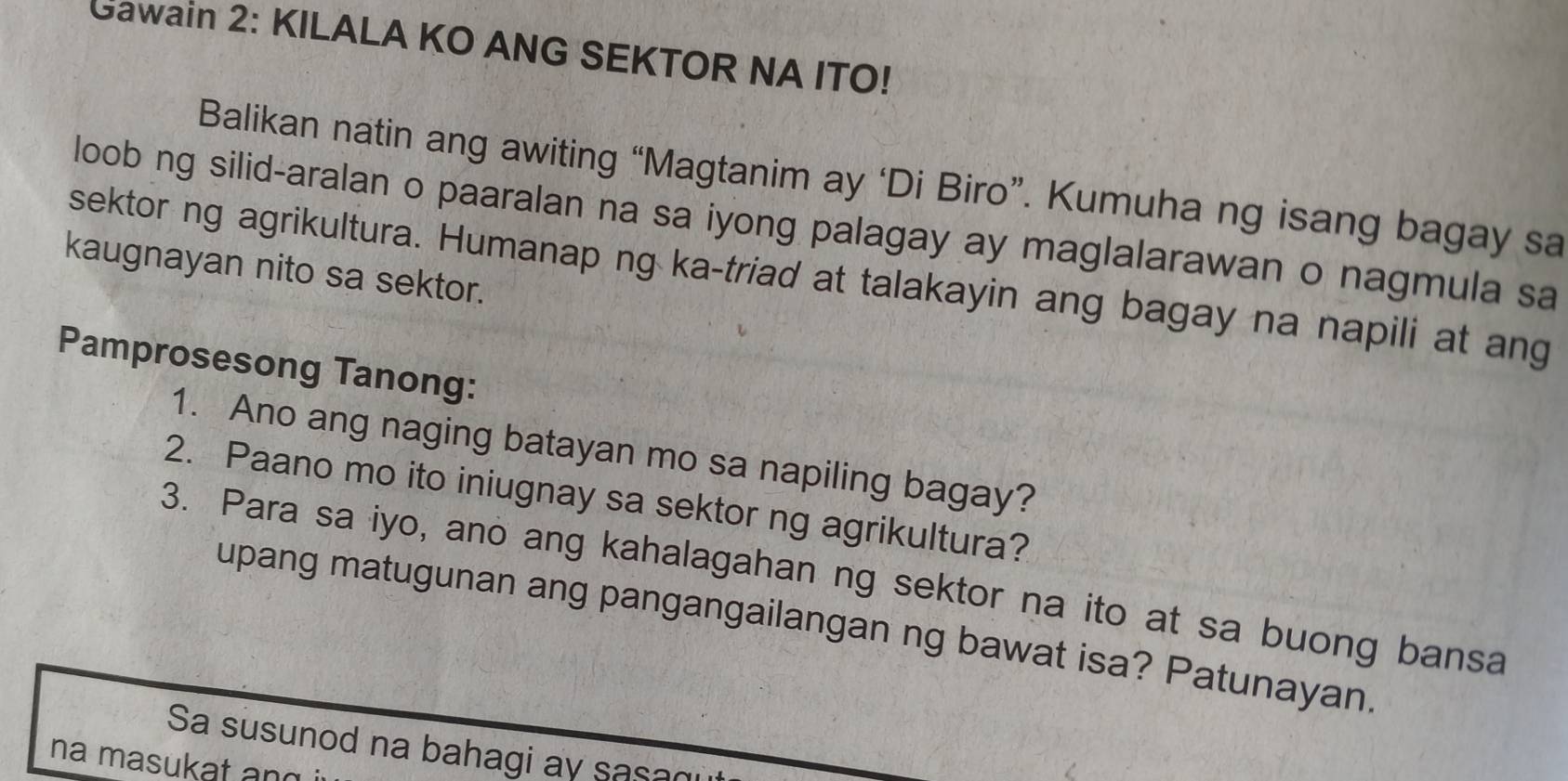 Gawain 2: KILALA KO ANG SEKTOR NA ITO! 
Balikan natin ang awiting “Magtanim ay ‘Di Biro”. Kumuha ng isang bagay sa 
loob ng silid-aralan o paaralan na sa iyong palagay ay maglalarawan o nagmula sa 
kaugnayan nito sa sektor. 
sektor ng agrikultura. Humanap ng ka-triad at talakayin ang bagay na napili at ang 
Pamprosesong Tanong: 
1. Ano ang naging batayan mo sa napiling bagay? 
2. Paano mo ito iniugnay sa sektor ng agrikultura? 
3. Para sa iyo, ano ang kahalagahan ng sektor na ito at sa buong bansa 
upang matugunan ang pangangailangan ng bawat isa? Patunayan. 
Sa susunod na bahagi ay sasan 
na masukat an