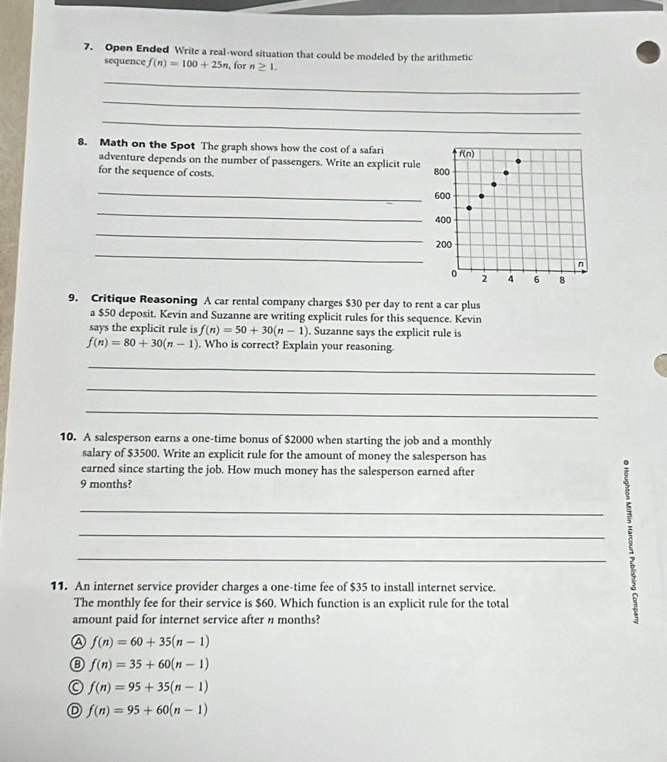 Open Ended Write a real-word situation that could be modeled by the arithmetic
sequence f(n)=100+25n , for n≥ 1.
_
_
_
8. Math on the Spot The graph shows how the cost of a safari 
adventure depends on the number of passengers. Write an explicit rule
for the sequence of costs. 
_
_
_
_
9. Critique Reasoning A car rental company charges $30 per day to rent a car plus
a $50 deposit. Kevin and Suzanne are writing explicit rules for this sequence. Kevin
says the explicit rule is f(n)=50+30(n-1). Suzanne says the explicit rule is
f(n)=80+30(n-1). Who is correct? Explain your reasoning.
_
_
_
10. A salesperson earns a one-time bonus of $2000 when starting the job and a monthly
salary of $3500. Write an explicit rule for the amount of money the salesperson has
earned since starting the job. How much money has the salesperson earned after
9 months?
_
_
_
11. An internet service provider charges a one-time fee of $35 to install internet service.
The monthly fee for their service is $60. Which function is an explicit rule for the total
amount paid for internet service after n months?
Ⓐ f(n)=60+35(n-1)
f(n)=35+60(n-1)
f(n)=95+35(n-1)
D f(n)=95+60(n-1)