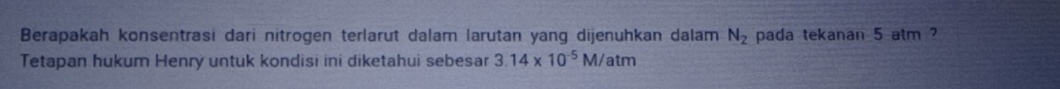 Berapakah konsentrasi dari nitrogen terlarut dalam larutan yang dijenuhkan dalam N_2 pada tekanan 5 atm ? 
Tetapan hukum Henry untuk kondisi ini diketahui sebesar 3.14* 10^(-5)M atm