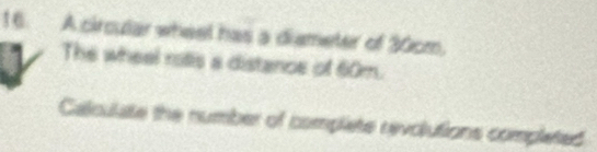 A circular wheel has a diameter of 30cm, 
The wheel rotis a distance of 60m. 
Calculate the number of complete revolutions completed