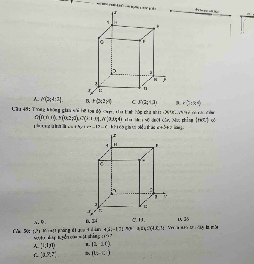 8THEO FORM Mớ1 - 94 đạng t
Ở Cầu trúc mới 2025
A. F(3;4;2). B. F(3;2;4). C. F(2;4;3). D. F(2;3;4)
Câu 49: Trong không gian với hệ tọa độ Oxyz, cho hình hộp chữ nhật OBDC.HEFG có các điểm
O(0;0;0), B(0;2;0), C(3;0;0), H(0;0;4) như hình vẽ dưới dây. Mặt phẳng (HBC) có
phương trình là ax+by+cz-12=0. Khi đó giá trị biểu thức a+b+c bằng:
A. 9 . D. 26.
Câu 50: (P) là mặt phẳng đi qua 3 điểm A(2;-1;2), B(5;-3;0); C(4;0;3). Vectơ nào sau đây là một
vectơ pháp tuyến của mặt phẳng (P)?
A. (1;1;0). B. (1;-1;0).
C. (0;7;7). D. (0;-1;1).