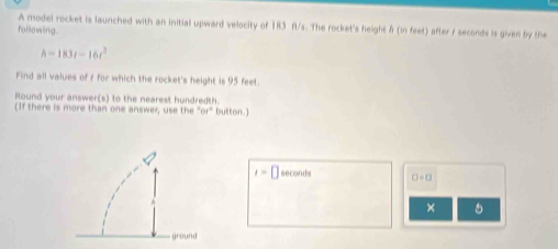 A model rocket is launched with an initial upward velocity of 183 fl/s. The rocket's height f (in feet) after / seconds is given by the 
following.
h=183t-16t^2
Find all values of r for which the rocket's height is 95 feet. 
Round your answer(s) to the nearest hundredth. 
(If there is more than one answer, use the 61° button.)
t=□ seconds □ =□
× 5 
ground